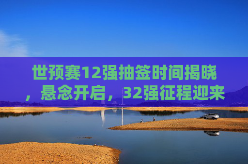 世预赛12强抽签时间揭晓，悬念开启，32强征程迎来关键分水岭，世预赛12强抽签时间揭晓 32强征程迎关键分水岭