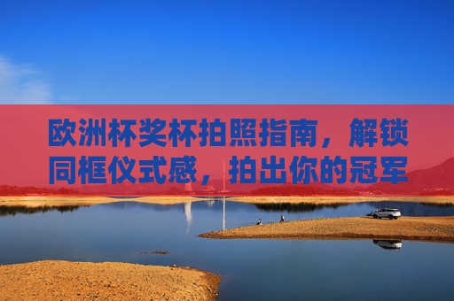 欧洲杯奖杯拍照指南，解锁同框仪式感，拍出你的冠军时刻！欧洲杯奖杯拍照指南，解锁同框仪式感，定格冠军时刻