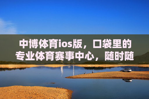 中博体育ios版，口袋里的专业体育赛事中心，随时随地燃动赛场，中博体育ios版，口袋专业赛场，燃动随时
