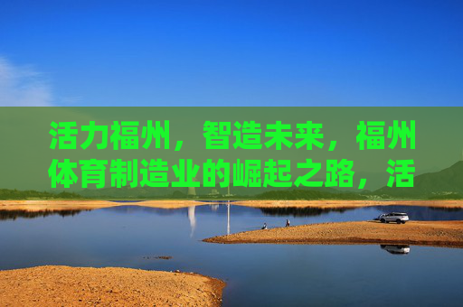 活力福州,智造未来,福州体育制造业的崛起之路,活力福州智造未来,体育制造业崛起之路 活力福州,智造未来,福州体育制造业的崛起之路,活力福州智造未来,体育制造业崛起之路