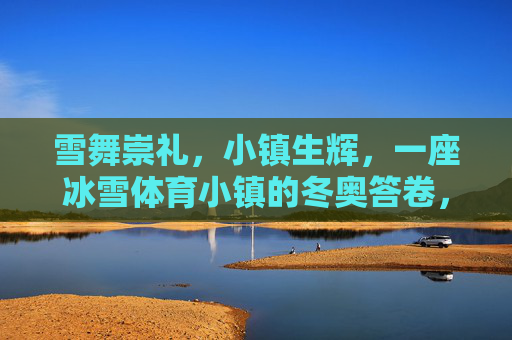 雪舞崇礼，小镇生辉，一座冰雪体育小镇的冬奥答卷，崇礼冰雪体育小镇的冬奥答卷