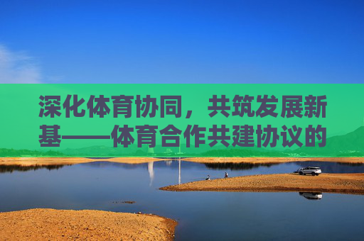 深化体育协同,共筑发展新基——体育合作共建协议的时代意义与实践路径,深化体育协同 共筑发展新基——体育合作共建协议的时代意义与实践路径 深化体育协同,共筑发展新基——体育合作共建协议的时代意义与实践路径,深化体育协同 共筑发展新基——体育合作共建协议的时代意义与实践路径