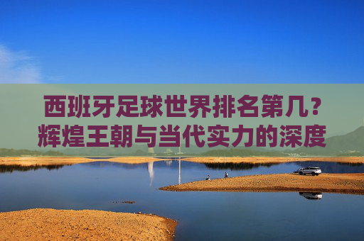 西班牙足球世界排名第几?辉煌王朝与当代实力的深度解读,西班牙足球,从辉煌王朝到当代实力的世界排名解读 西班牙足球世界排名第几?辉煌王朝与当代实力的深度解读,西班牙足球,从辉煌王朝到当代实力的世界排名解读