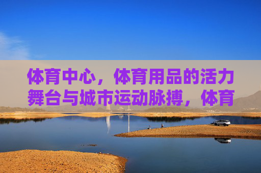 体育中心,体育用品的活力舞台与城市运动脉搏,体育中心,体育用品的活力舞台,城市运动的脉搏 体育中心,体育用品的活力舞台与城市运动脉搏,体育中心,体育用品的活力舞台,城市运动的脉搏