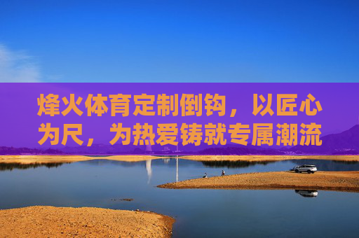 烽火体育定制倒钩，以匠心为尺，为热爱铸就专属潮流，烽火体育定制倒钩，匠心铸专属潮流