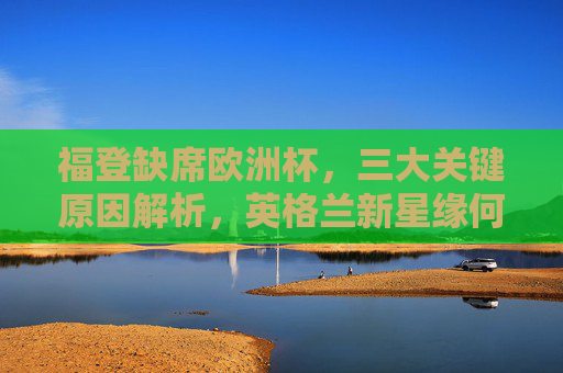 福登缺席欧洲杯，三大关键原因解析，英格兰新星缘何隐身赛场？福登缺席欧洲杯，英格兰新星隐身赛场三大原因解析