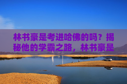 林书豪是考进哈佛的吗？揭秘他的学霸之路，林书豪是考进哈佛的吗？揭秘他的学霸之路