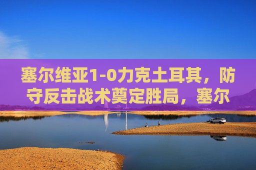 塞尔维亚1-0力克土耳其，防守反击战术奠定胜局，塞尔维亚防守反击制胜 1-0力克土耳其