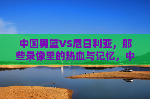 中国男篮VS尼日利亚，那些录像里的热血与记忆，中国男篮VS尼日利亚，录像里的热血记忆