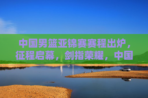 中国男篮亚锦赛赛程出炉，征程启幕，剑指荣耀，中国男篮亚锦赛赛程出炉征程启幕剑指荣耀