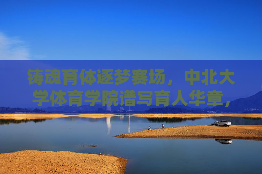 铸魂育体逐梦赛场，中北大学体育学院谱写育人华章，铸魂育体逐梦赛场，中北大学体育学院谱写育人华章