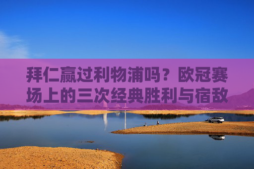 拜仁赢过利物浦吗?欧冠赛场上的三次经典胜利与宿敌对决,欧冠经典对决,拜仁三次战胜利物浦的宿敌之战 拜仁赢过利物浦吗?欧冠赛场上的三次经典胜利与宿敌对决,欧冠经典对决,拜仁三次战胜利物浦的宿敌之战