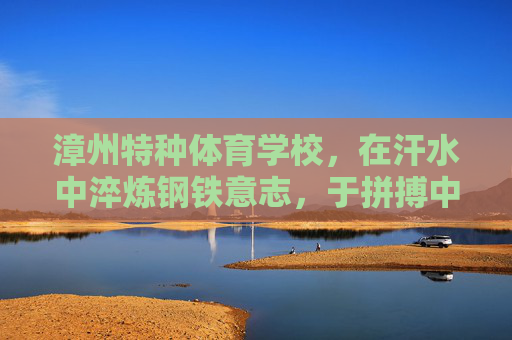 漳州特种体育学校，在汗水中淬炼钢铁意志，于拼搏中绽放青春锋芒，漳州特体校，淬炼钢铁意志，绽放青春锋芒