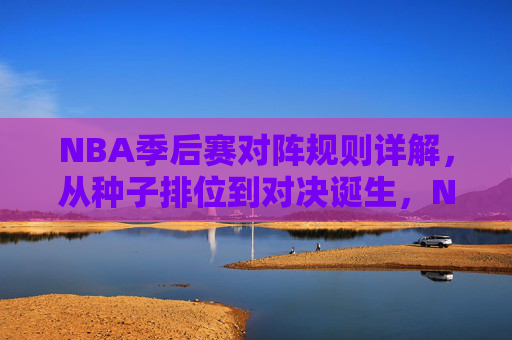 NBA季后赛对阵规则详解，从种子排位到对决诞生，NBA季后赛对阵规则详解，从种子排位到对决诞生