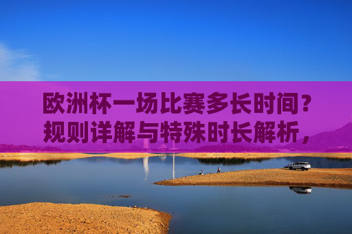 欧洲杯一场比赛多长时间?规则详解与特殊时长解析,欧洲杯比赛时长规则与特殊时长详解 欧洲杯一场比赛多长时间?规则详解与特殊时长解析,欧洲杯比赛时长规则与特殊时长详解