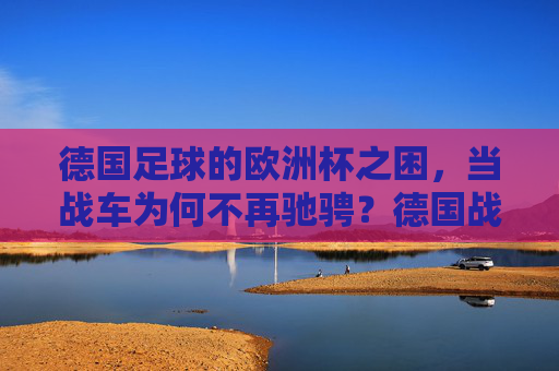 德国足球的欧洲杯之困,当战车为何不再驰骋?德国战车欧洲杯失速之谜 德国足球的欧洲杯之困,当战车为何不再驰骋?德国战车欧洲杯失速之谜