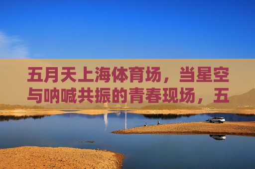 五月天上海体育场,当星空与呐喊共振的青春现场,五月天上海,星空呐喊共振的青春现场 五月天上海体育场,当星空与呐喊共振的青春现场,五月天上海,星空呐喊共振的青春现场