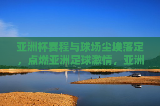 亚洲杯赛程与球场尘埃落定,点燃亚洲足球激情,亚洲杯赛程尘埃落定,点燃亚洲足球激情 亚洲杯赛程与球场尘埃落定,点燃亚洲足球激情,亚洲杯赛程尘埃落定,点燃亚洲足球激情