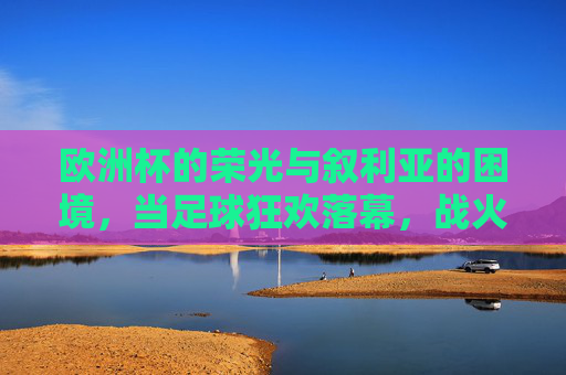 欧洲杯的荣光与叙利亚的困境，当足球狂欢落幕，战火中的出路何在？欧洲杯荣光落幕，叙利亚战火出路何在？