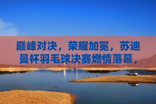 巅峰对决,荣耀加冕,苏迪曼杯羽毛球决赛燃情落幕,苏迪曼杯决赛巅峰对决荣耀加冕 巅峰对决,荣耀加冕,苏迪曼杯羽毛球决赛燃情落幕,苏迪曼杯决赛巅峰对决荣耀加冕