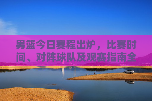 男篮今日赛程出炉,比赛时间、对阵球队及观赛指南全解析,男篮今日赛程出炉,时间、对阵及观赛指南全解析 男篮今日赛程出炉,比赛时间、对阵球队及观赛指南全解析,男篮今日赛程出炉,时间、对阵及观赛指南全解析