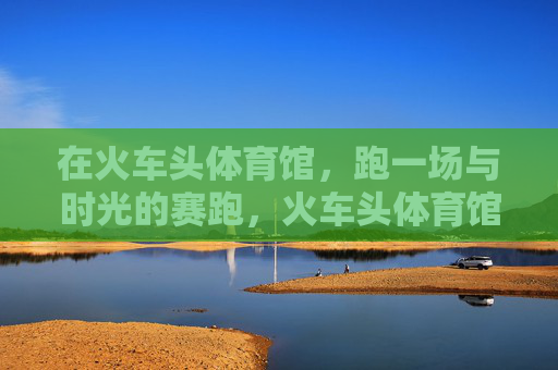 在火车头体育馆,跑一场与时光的赛跑,火车头体育馆,与时光的赛跑 在火车头体育馆,跑一场与时光的赛跑,火车头体育馆,与时光的赛跑