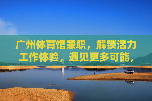广州体育馆兼职,解锁活力工作体验,遇见更多可能,广州体育馆兼职,解锁活力工作,遇见更多可能 广州体育馆兼职,解锁活力工作体验,遇见更多可能,广州体育馆兼职,解锁活力工作,遇见更多可能