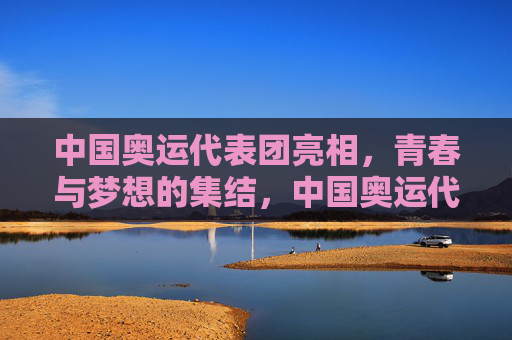 中国奥运代表团亮相,青春与梦想的集结,中国奥运代表团亮相,青春集结,逐梦启航 中国奥运代表团亮相,青春与梦想的集结,中国奥运代表团亮相,青春集结,逐梦启航