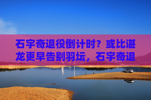 石宇奇退役倒计时?或比谌龙更早告别羽坛,石宇奇退役倒计时?或比谌龙更早告别羽坛 石宇奇退役倒计时?或比谌龙更早告别羽坛,石宇奇退役倒计时?或比谌龙更早告别羽坛