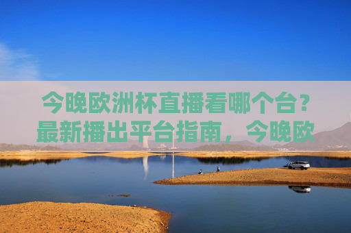 今晚欧洲杯直播看哪个台?最新播出平台指南,今晚欧洲杯直播平台指南 今晚欧洲杯直播看哪个台?最新播出平台指南,今晚欧洲杯直播平台指南
