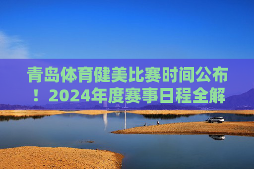青岛体育健美比赛时间公布！2024年度赛事日程全解析，青岛体育健美比赛2024年度赛事日程公布全解析