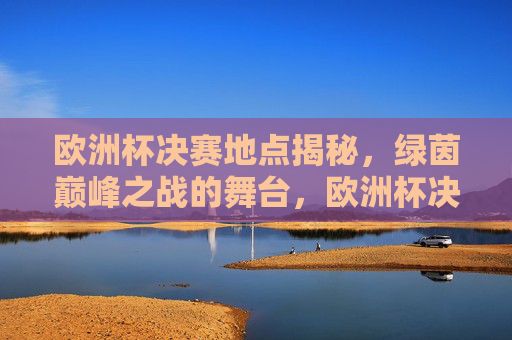 欧洲杯决赛地点揭秘,绿茵巅峰之战的舞台,欧洲杯决赛地点揭秘,绿茵巅峰之战的舞台 欧洲杯决赛地点揭秘,绿茵巅峰之战的舞台,欧洲杯决赛地点揭秘,绿茵巅峰之战的舞台