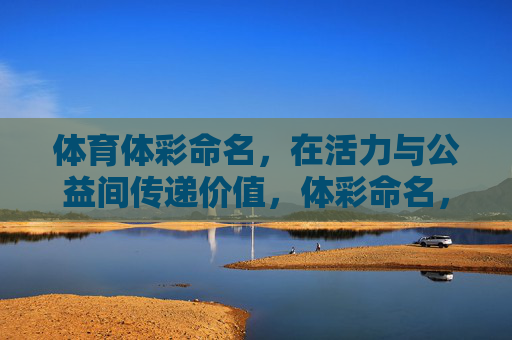 体育体彩命名,在活力与公益间传递价值,体彩命名,活力与公益的价值传递 体育体彩命名,在活力与公益间传递价值,体彩命名,活力与公益的价值传递