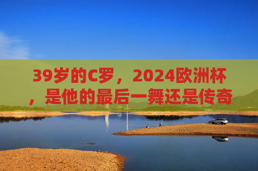 39岁的C罗,2024欧洲杯,是他的最后一舞还是传奇续章?C罗2024欧洲杯,最后一舞还是传奇续章 39岁的C罗,2024欧洲杯,是他的最后一舞还是传奇续章?C罗2024欧洲杯,最后一舞还是传奇续章