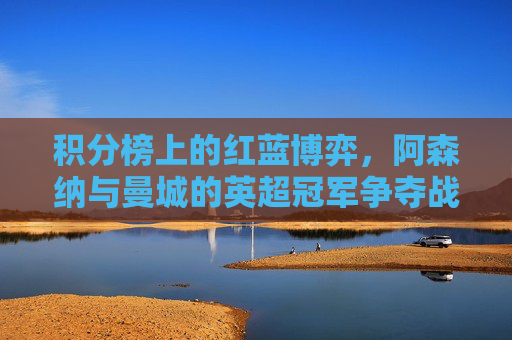 积分榜上的红蓝博弈,阿森纳与曼城的英超冠军争夺战,红蓝博弈!阿森纳曼城积分榜争冠战 积分榜上的红蓝博弈,阿森纳与曼城的英超冠军争夺战,红蓝博弈!阿森纳曼城积分榜争冠战