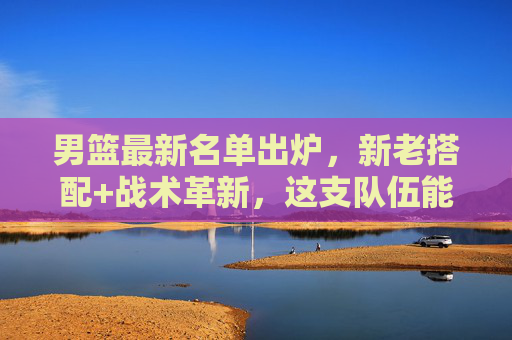 男篮最新名单出炉,新老搭配+战术革新,这支队伍能否扛起复兴大旗?男篮新名单,新老搭配+战术革新,扛起复兴大旗? 男篮最新名单出炉,新老搭配+战术革新,这支队伍能否扛起复兴大旗?男篮新名单,新老搭配+战术革新,扛起复兴大旗?