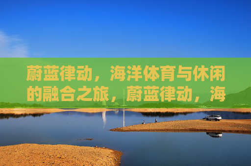 蔚蓝律动,海洋体育与休闲的融合之旅,蔚蓝律动,海洋体育与休闲的融合之旅 蔚蓝律动,海洋体育与休闲的融合之旅,蔚蓝律动,海洋体育与休闲的融合之旅