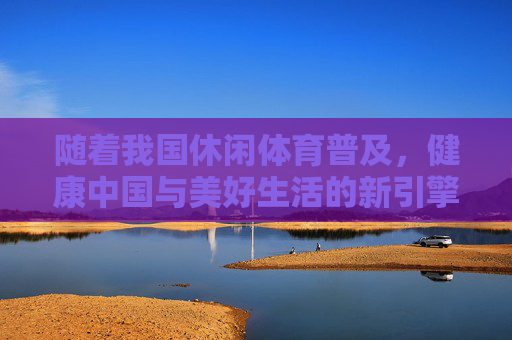 随着我国休闲体育普及,健康中国与美好生活的新引擎,休闲体育,健康中国与美好生活的新引擎 随着我国休闲体育普及,健康中国与美好生活的新引擎,休闲体育,健康中国与美好生活的新引擎