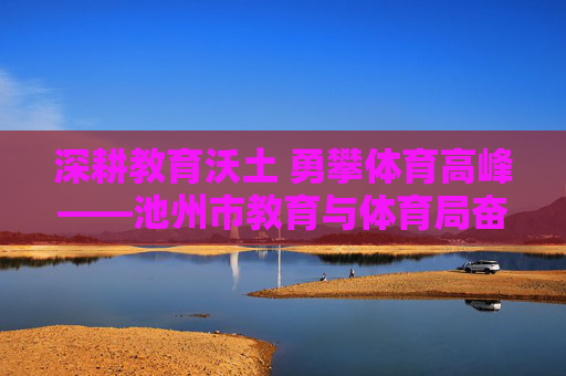 深耕教育沃土 勇攀体育高峰——池州市教育与体育局奋进纪实,深耕教育沃土 勇攀体育高峰——池州市教体奋进纪实 深耕教育沃土 勇攀体育高峰——池州市教育与体育局奋进纪实,深耕教育沃土 勇攀体育高峰——池州市教体奋进纪实