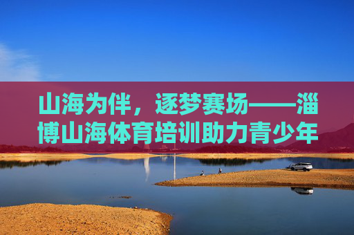 山海为伴,逐梦赛场——淄博山海体育培训助力青少年成长,山海逐梦,体育助力青少年成长 山海为伴,逐梦赛场——淄博山海体育培训助力青少年成长,山海逐梦,体育助力青少年成长