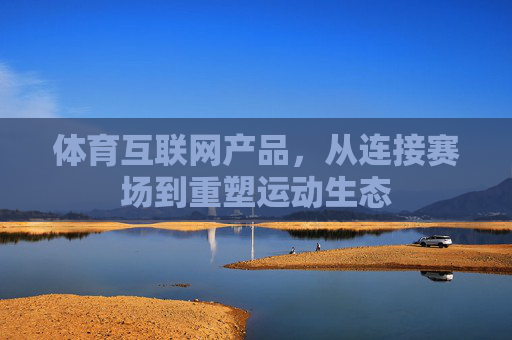 体育互联网产品,从连接赛场到重塑运动生态 体育互联网产品,从连接赛场到重塑运动生态