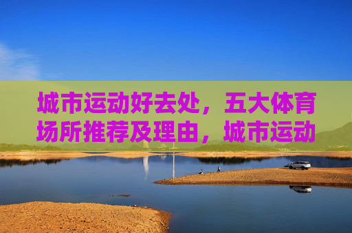 城市运动好去处,五大体育场所推荐及理由,城市运动好去处,五大体育场所推荐及理由 城市运动好去处,五大体育场所推荐及理由,城市运动好去处,五大体育场所推荐及理由