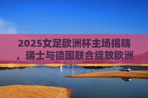 2025女足欧洲杯主场揭晓,瑞士与德国联合绽放欧洲女足激情,2025女足欧洲杯,瑞士德国联合绽放欧洲女足激情 2025女足欧洲杯主场揭晓,瑞士与德国联合绽放欧洲女足激情,2025女足欧洲杯,瑞士德国联合绽放欧洲女足激情