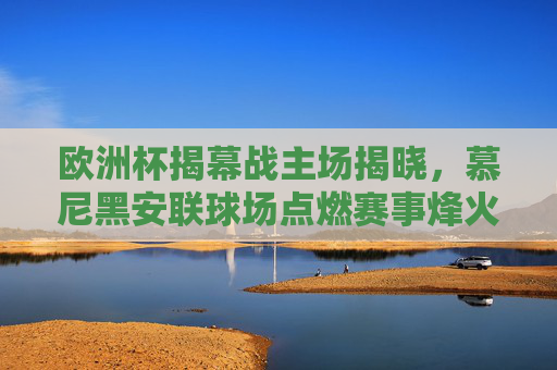 欧洲杯揭幕战主场揭晓,慕尼黑安联球场点燃赛事烽火,欧洲杯揭幕战主场揭晓,慕尼黑安联球场点燃赛事烽火 欧洲杯揭幕战主场揭晓,慕尼黑安联球场点燃赛事烽火,欧洲杯揭幕战主场揭晓,慕尼黑安联球场点燃赛事烽火