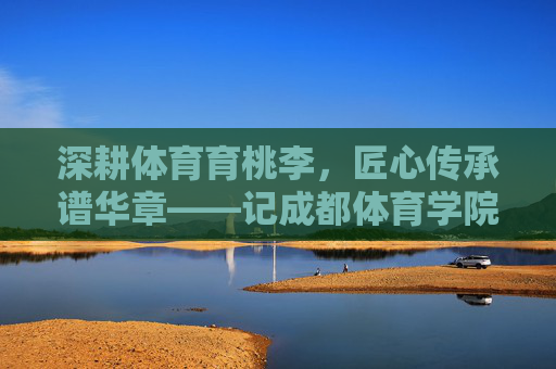 深耕体育育桃李，匠心传承谱华章——记成都体育学院高放教授，深耕体育育桃李 匠心传承谱华章——记成都体育学院高放教授