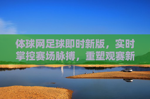 体球网足球即时新版,实时掌控赛场脉搏,重塑观赛新体验,体球网足球即时新版,实时掌控赛场脉搏,重塑观赛新体验 体球网足球即时新版,实时掌控赛场脉搏,重塑观赛新体验,体球网足球即时新版,实时掌控赛场脉搏,重塑观赛新体验