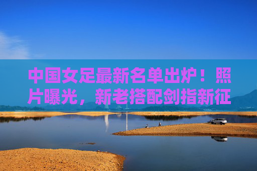 中国女足最新名单出炉!照片曝光,新老搭配剑指新征程,中国女足最新名单出炉,新老搭配剑指新征程 中国女足最新名单出炉!照片曝光,新老搭配剑指新征程,中国女足最新名单出炉,新老搭配剑指新征程