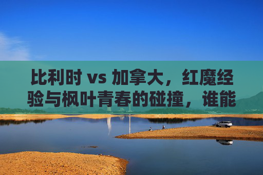 比利时 vs 加拿大,红魔经验与枫叶青春的碰撞,谁能占得先机?红魔经验VS枫叶青春,谁能占得先机? 比利时 vs 加拿大,红魔经验与枫叶青春的碰撞,谁能占得先机?红魔经验VS枫叶青春,谁能占得先机?