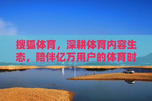 搜狐体育，深耕体育内容生态，陪伴亿万用户的体育时光，搜狐体育，深耕内容生态，陪伴亿万用户的体育时光