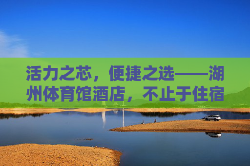 活力之芯,便捷之选——湖州体育馆酒店,不止于住宿的旅居体验,活力芯,便捷选,旅居不止——湖州体育馆酒店 活力之芯,便捷之选——湖州体育馆酒店,不止于住宿的旅居体验,活力芯,便捷选,旅居不止——湖州体育馆酒店